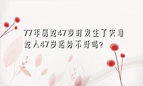 77年属蛇47岁有一灾 属蛇人47岁运势很差吗