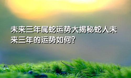 属蛇未来三年运势大揭秘 属蛇人未来三年运势如何