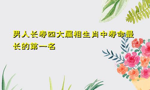 男人长寿四大属相 最长寿的生肖第一名