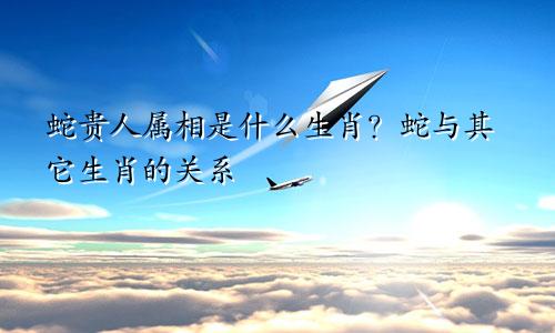 蛇的贵人属相是什么生肖 蛇与其他生肖的关系