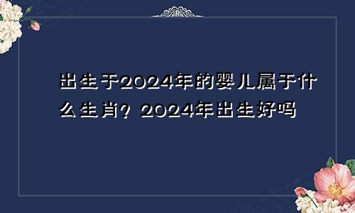 2024年出生的宝宝属什么生肖 2024年出生好吗