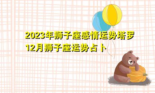 狮子座感情运势2023年塔罗,狮子座12月份运势占卜