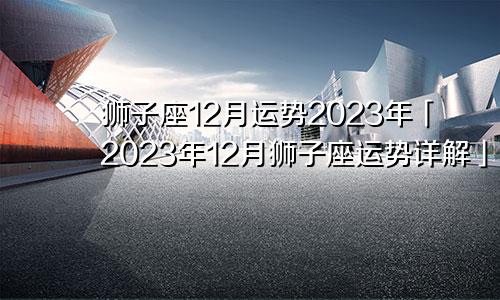 狮子座十二月份运势2023年「狮子座2023年12月运势运势详解」