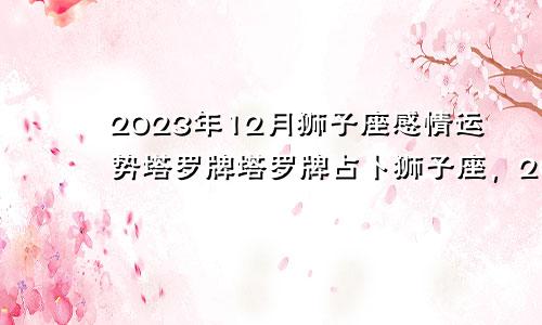 狮子座2023年12月感情运势塔罗牌,2023年塔罗占卜狮子座