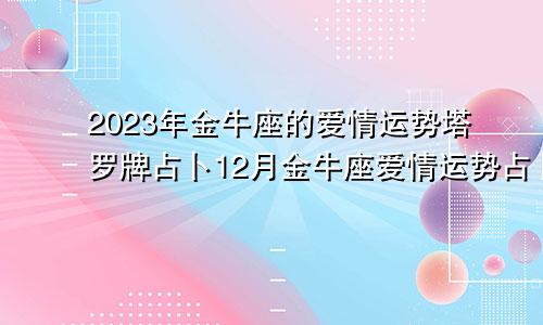 塔罗牌占卜2023年金牛座的爱情运势,金牛座12月爱情运势占卜