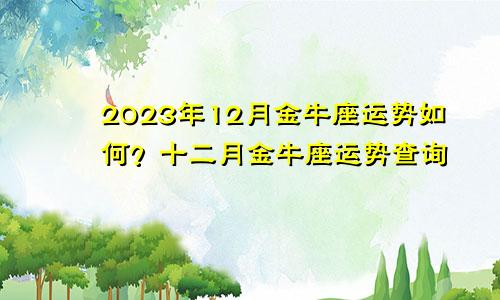 2023年12月金牛座运势如何,金牛座十二月运势查询
