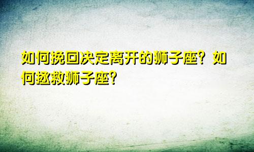如何挽回决定离开的狮子座？ 如何挽回一个狮子座