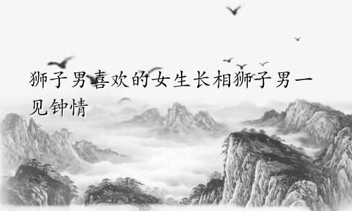 狮子男喜欢的女生长相 狮子男一见钟情的类型