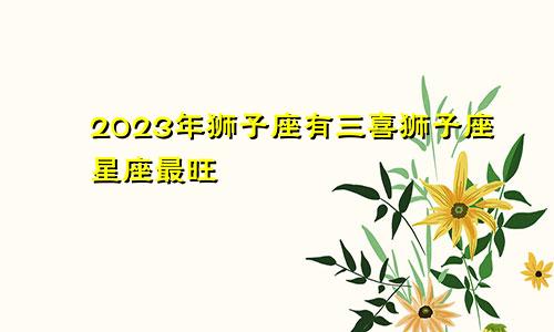狮子座2023年有三喜 最旺狮子座的星座