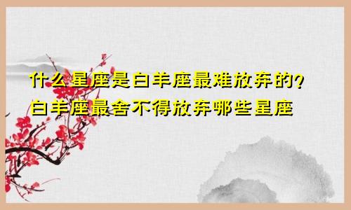 白羊座最难放弃的是什么星座 白羊最割舍不下哪些星座