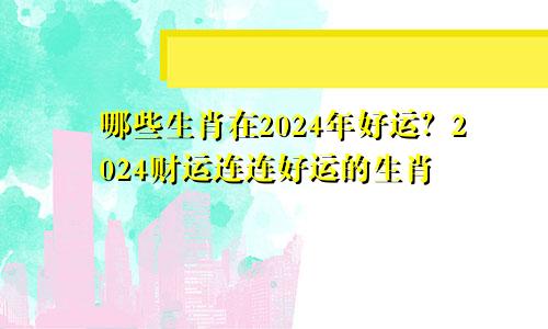2024年哪些生肖好运 2024财运连连运势好好的生肖