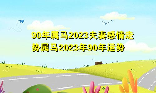 90年属马2023夫妻感情走势 90年属马2023年运势