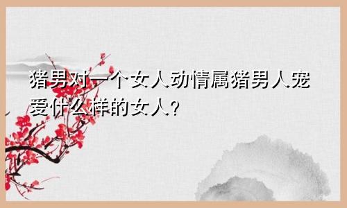 属猪男对一个女人动情 属猪男人宠爱什么样女人