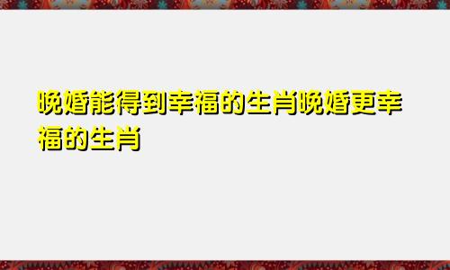 晚婚能获得幸福的生肖 晚婚比较幸福的生肖