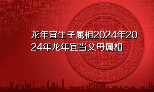 2024年龙年宜生子的属相 2024年龙年宜当父母属相