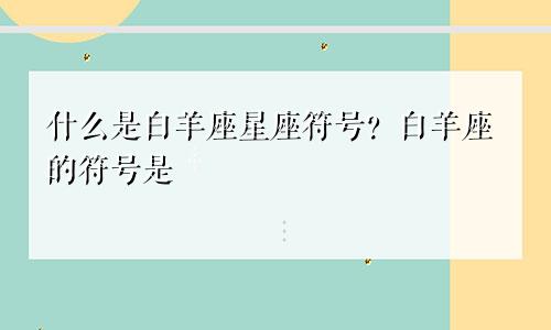 白羊座星座符号是什么 白羊座的符号是