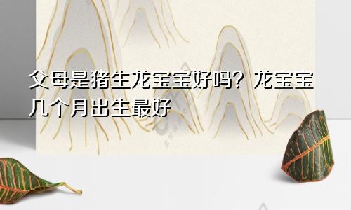 父母属猪生龙宝宝好不好？龙宝宝几月出生最好