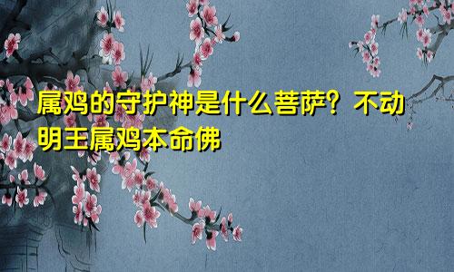 属鸡的守护神是什么菩萨 不动明王属鸡本命佛