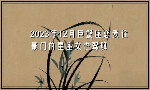 巨蟹座2023年12月感情爱情,驾驭的住豪门的星座女
