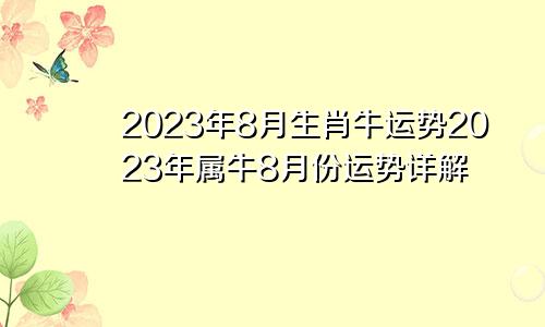 2023年生肖牛8月份运势 2023年属牛8月份运势详解