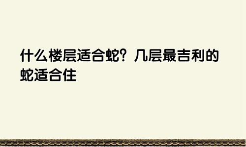 属蛇的适合住什么楼层 属蛇的适合住几楼最吉利