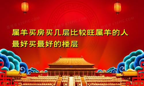 属羊买房买几楼几层比较旺 属羊的人买房最好最佳楼层