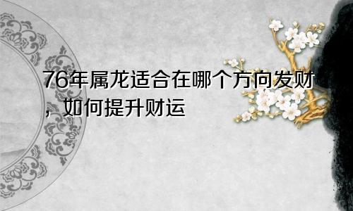 76年属龙适合在哪个方向发财，如何提升财运