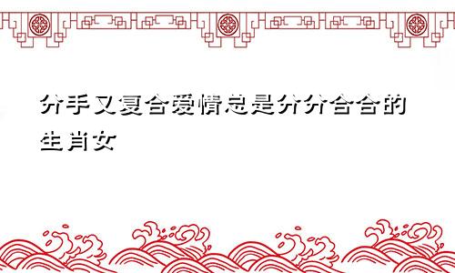 分手又复合 恋情总是分分合合的生肖女