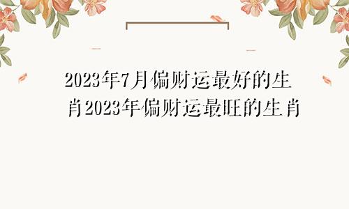 2023年7月偏财运最好的生肖 2023年偏财运最旺的生肖