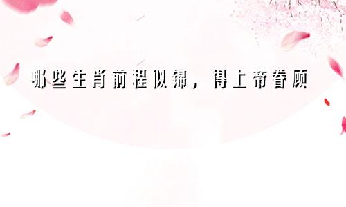 哪些生肖前程似锦，得老天眷顾