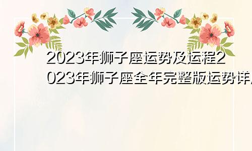 2023年狮子座运势及运程 2023年狮子座全年完整版运势详解