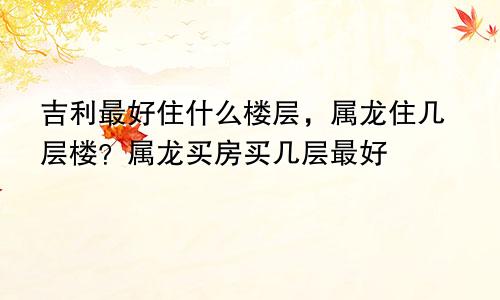 属龙住几层楼最好吉利适合住什么楼层 属龙买房子买几楼最好最佳