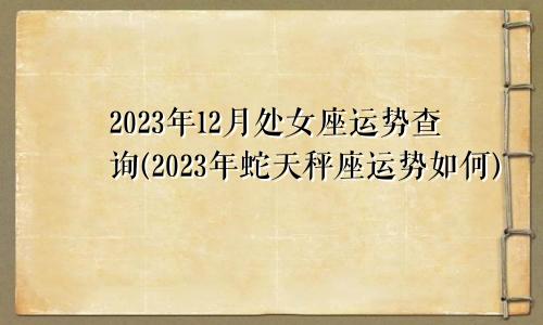 处女座下周运势查询2023年12月(2023年属蛇天秤座运势怎么样)