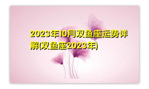 双鱼座运势2023年10月运势详解（双鱼座在2023年）