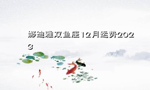 娜迪雅双鱼座12月运势2023