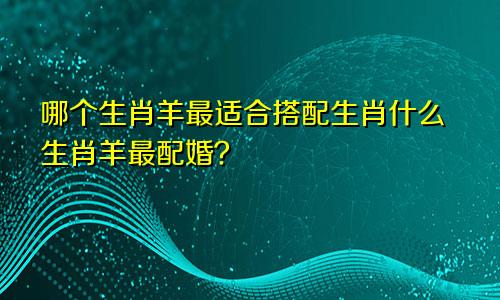 生肖羊的跟哪个生肖配最好 生肖羊与什么生肖最配婚