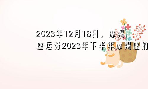 摩羯座2023年12月18日运势,摩羯座2023年下半年运势