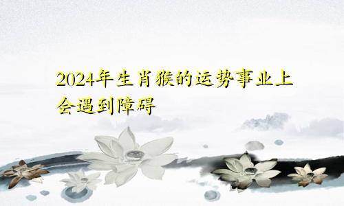 2024年生肖猴的运势 事业上面会遇到阻碍