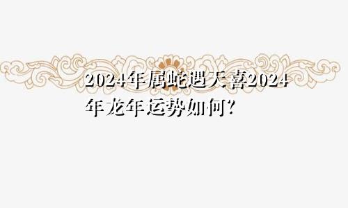 2024年属蛇遇天喜 在龙年2024年的运势如何