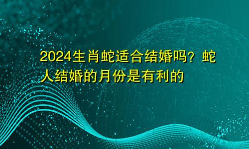2024生肖蛇的适合结婚么 有利属蛇人结婚的月份