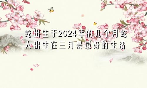 2024年属蛇几月出生好 在三月出生的属蛇人最好命