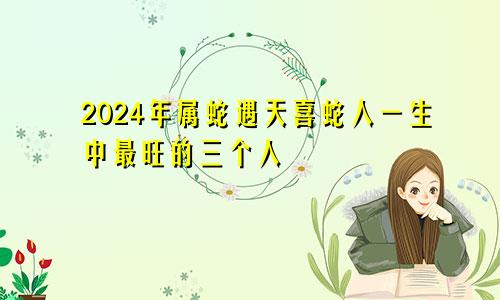2024年属蛇遇天喜 属蛇人一生最旺3个人