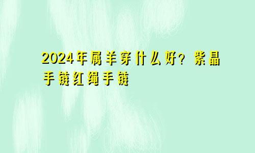 2024年属羊佩戴什么好 紫晶手链 红绳手链