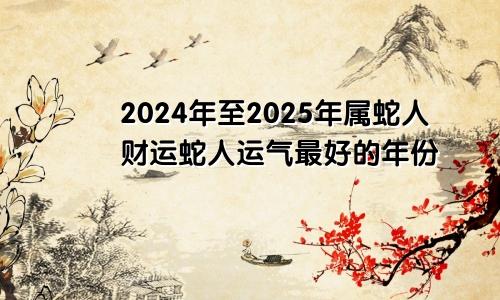 属蛇人2024至2025年财运 属蛇人运气最好的年份