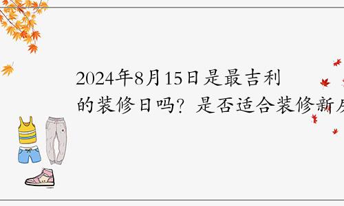 2024年8月15日是最吉利的修葺装修日吗 宜装潢新房吗