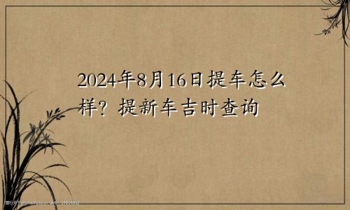 2024年8月16日提车日子怎么样 提新车吉时查询