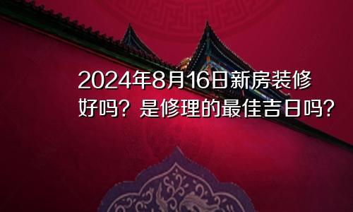 2024年8月16日装修新房好不好 是修葺的最佳吉日期吗