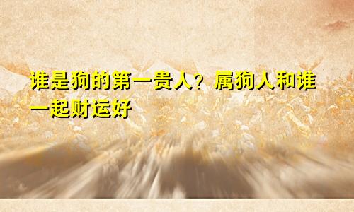 狗的第一贵人是谁 属狗人跟谁一起财运好