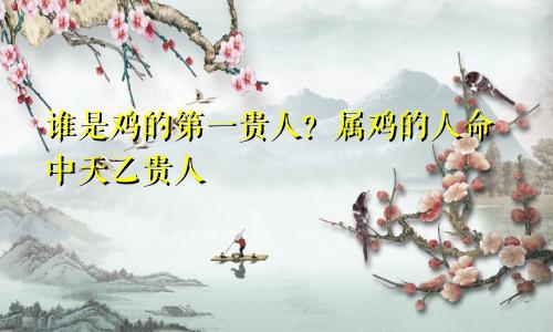 鸡的第一贵人是谁 属鸡之人命中的天乙贵人