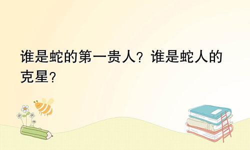 蛇的第一贵人是谁 属蛇人的克星是谁